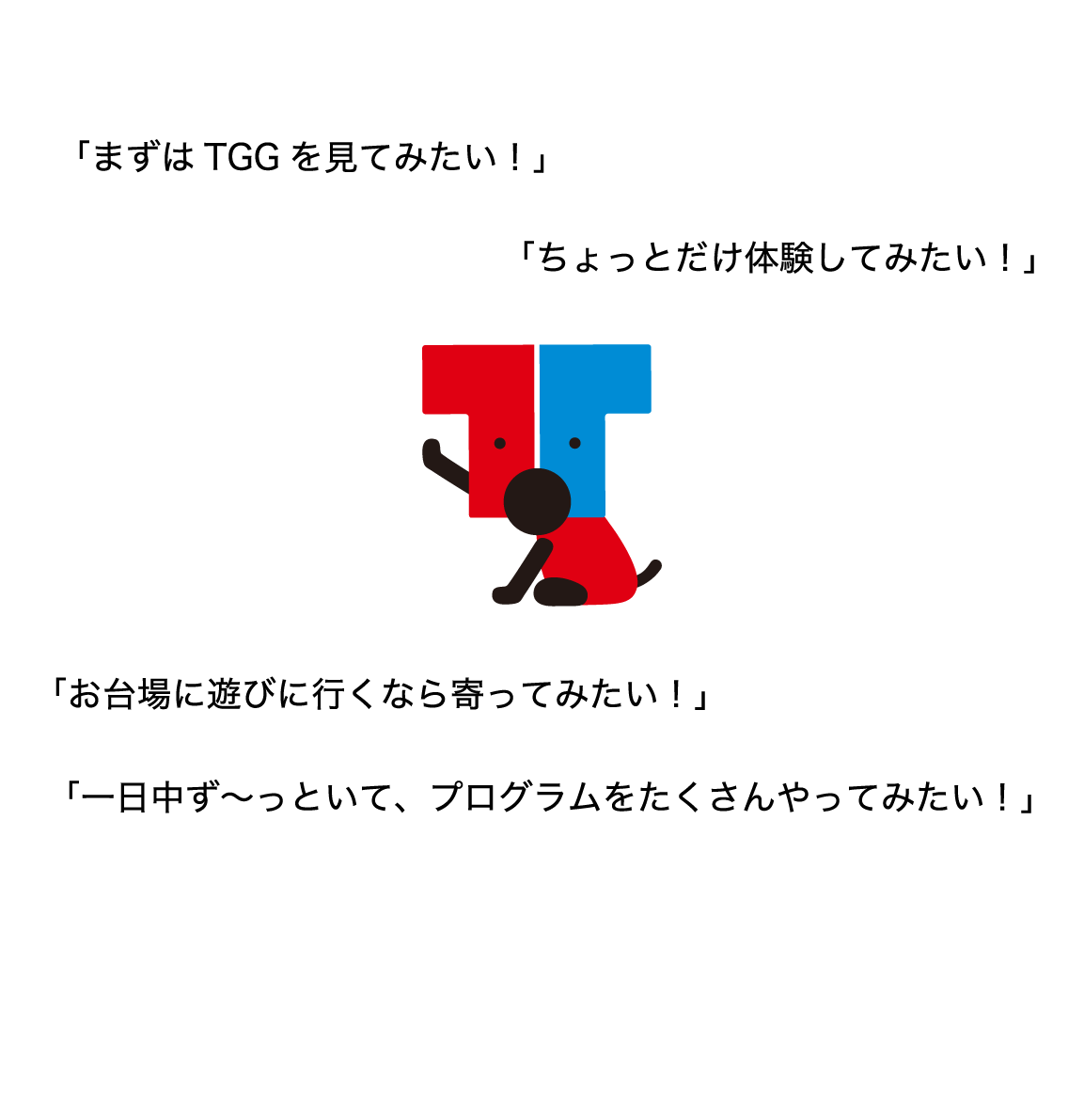 TGGの夏休みは、「まずは、TGGを見てみたい!」「ちょっとだけ体験してみたい!」「お台場に遊びに行くなら寄ってみたい!」「一日中ず~っといて、プログラムをたくさんやってみたい!」などなど…さまざまな楽しみ方があります。どんなプログラムができるのか、お楽しみに!